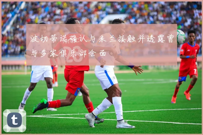 波切蒂诺确认与米兰接触并透露曾与多家俱乐部会面