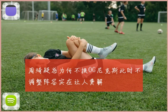 周琦疑惑为何不换OG尼克斯此时不调整阵容实在让人费解