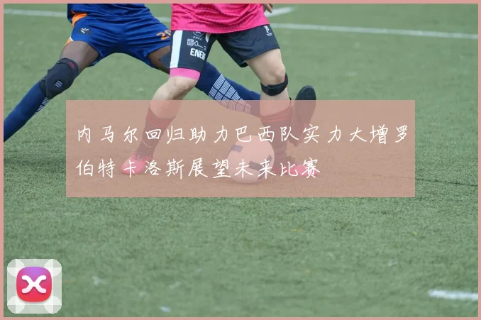 内马尔回归助力巴西队实力大增罗伯特卡洛斯展望未来比赛