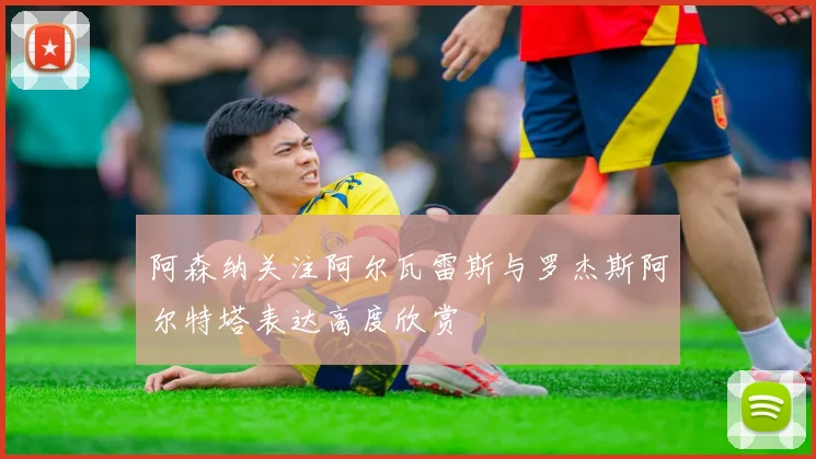 阿森纳关注阿尔瓦雷斯与罗杰斯阿尔特塔表达高度欣赏