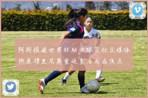 阿斯报道世界杯助力球星社交媒体热度穆里尼奥重返皇马或成焦点