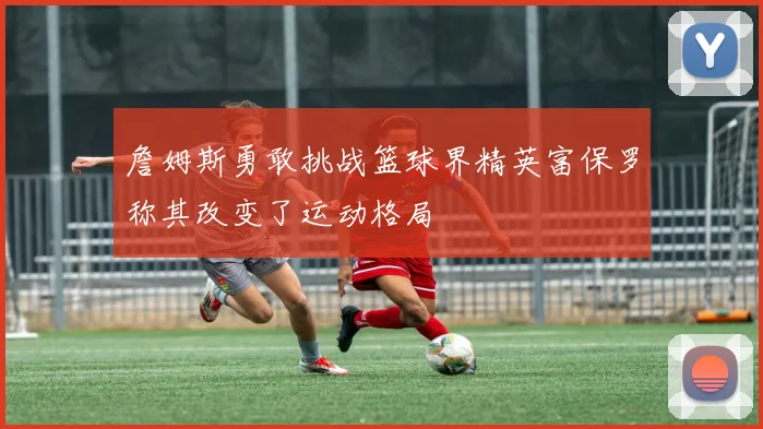 詹姆斯勇敢挑战篮球界精英富保罗称其改变了运动格局