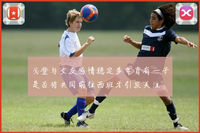 戈登与女友感情稳定多年育有一子是否将共同前往西班牙引发关注