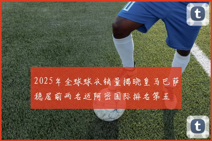 2025年全球球衣销量揭晓皇马巴萨稳居前两名迈阿密国际排名第五