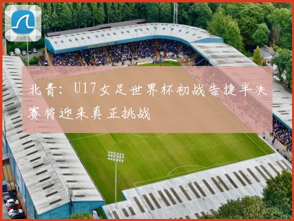 北青：U17女足世界杯初战告捷半决赛将迎来真正挑战