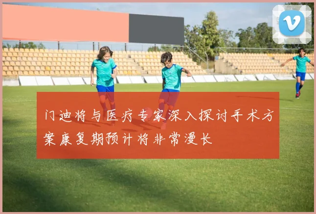 门迪将与医疗专家深入探讨手术方案康复期预计将非常漫长