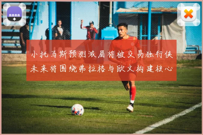 小托马斯预测浓眉将被交易独行侠未来将围绕弗拉格与欧文构建核心阵容