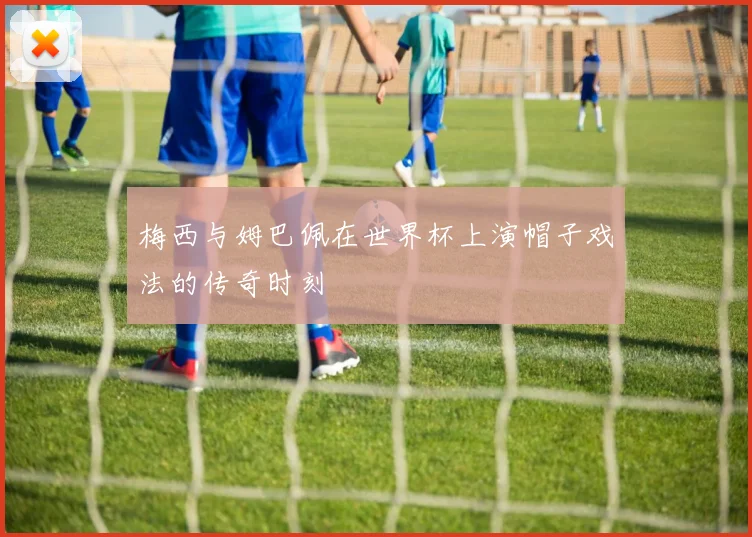 梅西与姆巴佩在世界杯上演帽子戏法的传奇时刻