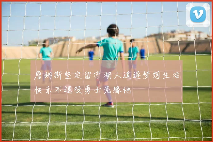 詹姆斯坚定留守湖人追逐梦想生活快乐不退役勇士无缘他
