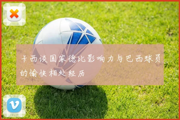卡西谈国家德比影响力与巴西球员的愉快相处经历